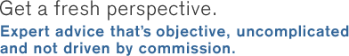 Get a fresh perspective. Expert advice that's objective, uncomplicated and not driven by commission.